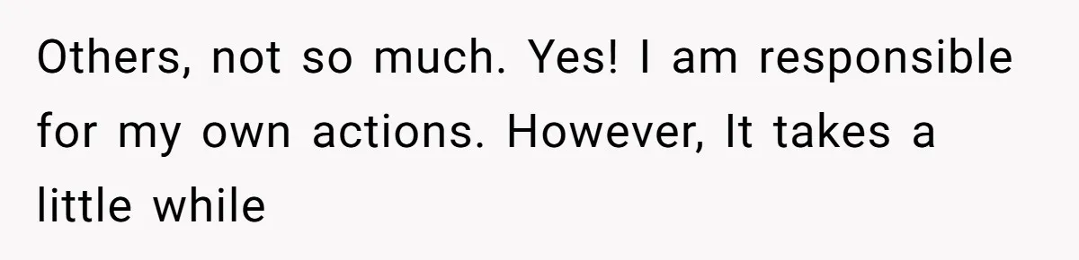 Others, not so much. Yes! I am responsible for my own actions. However, It takes a little while