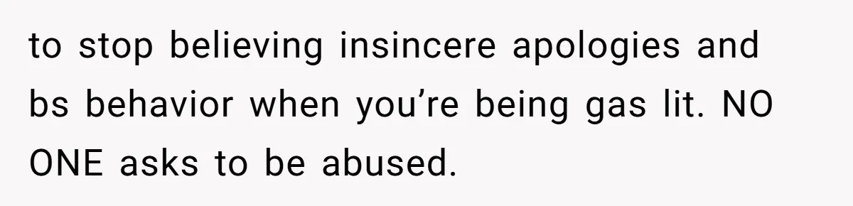 to stop believing insincere apologies and bs behavior when you’re being gas lit. NO ONE asks to be abused.