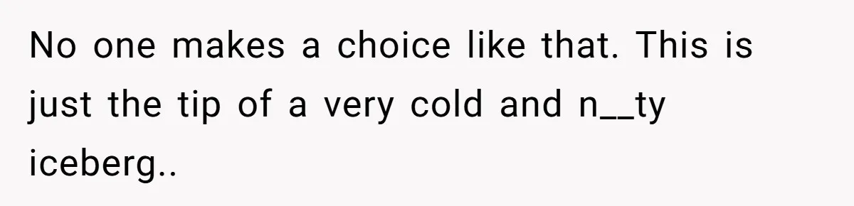 No one makes a choice like that. This is just the tip of a very cold and n__ty iceberg..