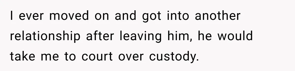 I ever moved on and got into another relationship after leaving him, he would take me to court over custody.