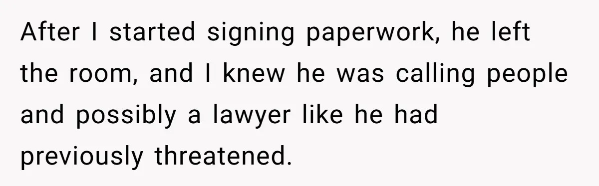 After I started signing paperwork, he left the room, and I knew he was calling people and possibly a lawyer like he had previously threatened.