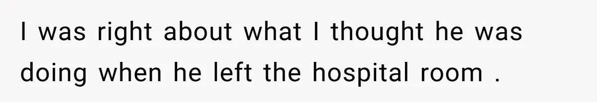 I was right about what I thought he was doing when he left the hospital room .