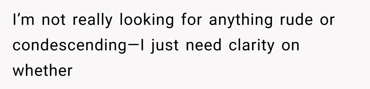 I’m not really looking for anything rude or condescending—I just need clarity on whether