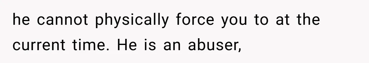 he cannot physically force you to at the current time. He is an abuser,