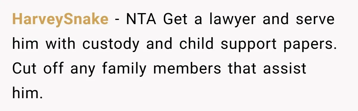 HarveySnake − NTA Get a lawyer and serve him with custody and child support papers. Cut off any family members that assist him.