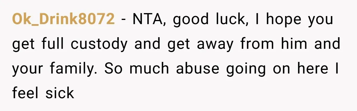 Ok_Drink8072 − NTA, good luck, I hope you get full custody and get away from him and your family. So much abuse going on here I feel sick