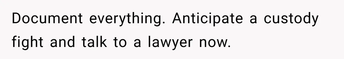 Document everything. Anticipate a custody fight and talk to a lawyer now.