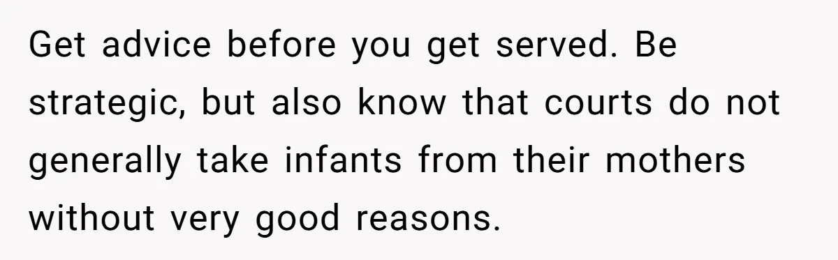 Get advice before you get served. Be strategic, but also know that courts do not generally take infants from their mothers without very good reasons.
