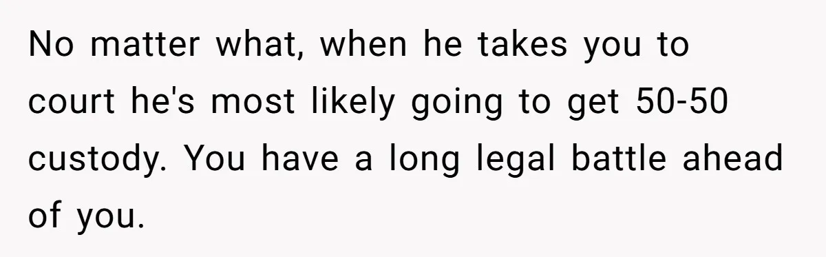 No matter what, when he takes you to court he's most likely going to get 50-50 custody. You have a long legal battle ahead of you.