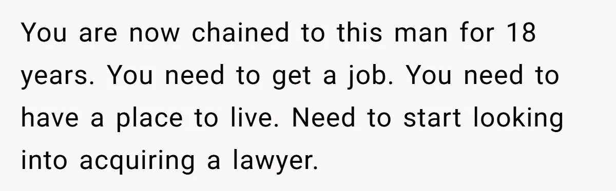 You are now chained to this man for 18 years. You need to get a job. You need to have a place to live. Need to start looking into acquiring...