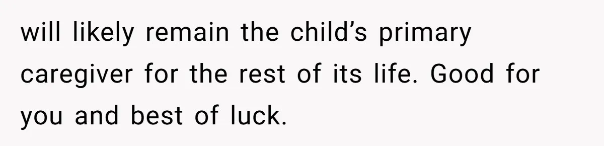 will likely remain the child’s primary caregiver for the rest of its life. Good for you and best of luck.