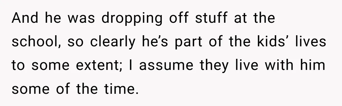 And he was dropping off stuff at the school, so clearly he’s part of the kids’ lives to some extent; I assume they live with him some of the time.