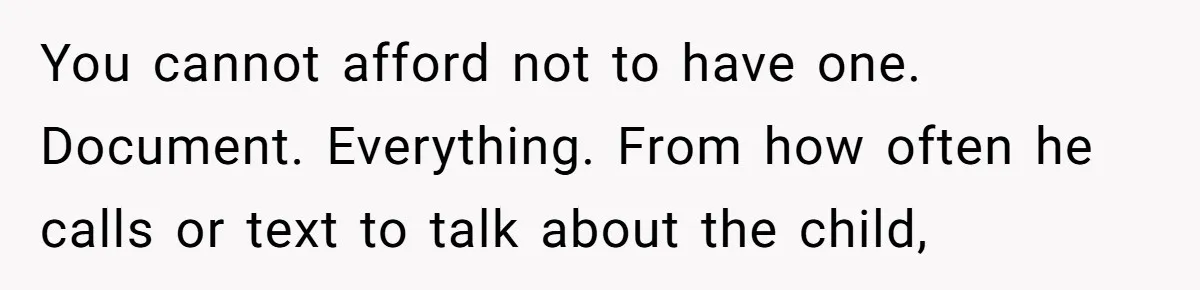 You cannot afford not to have one. Document. Everything. From how often he calls or text to talk about the child,