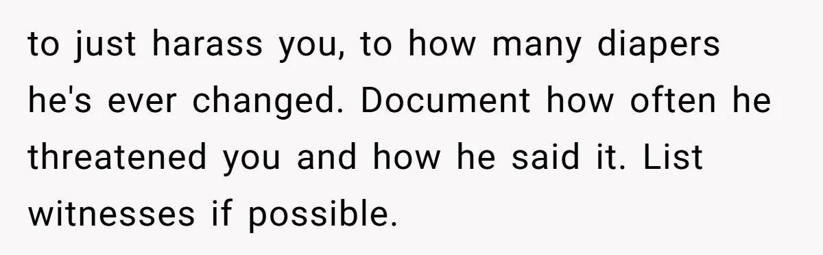 to just harass you, to how many diapers he's ever changed. Document how often he threatened you and how he said it. List witnesses if possible.