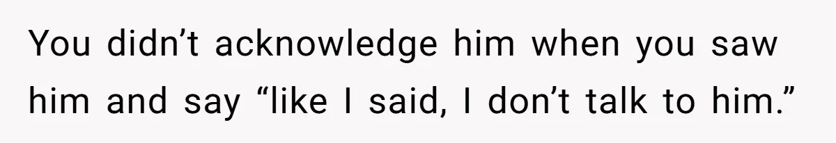 You didn’t acknowledge him when you saw him and say “like I said, I don’t talk to him.”