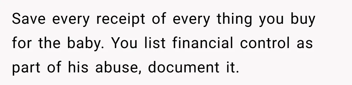 Save every receipt of every thing you buy for the baby. You list financial control as part of his abuse, document it.