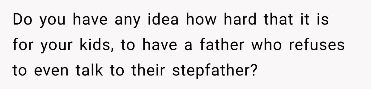 Do you have any idea how hard that it is for your kids, to have a father who refuses to even talk to their stepfather?