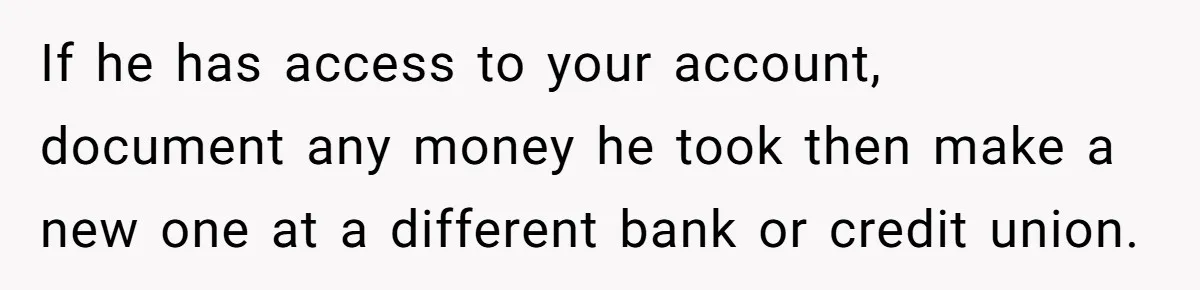 If he has access to your account, document any money he took then make a new one at a different bank or credit union.