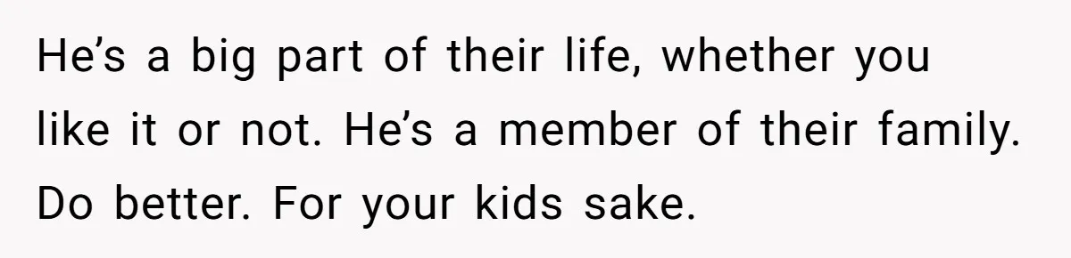 He’s a big part of their life, whether you like it or not. He’s a member of their family. Do better. For your kids sake.