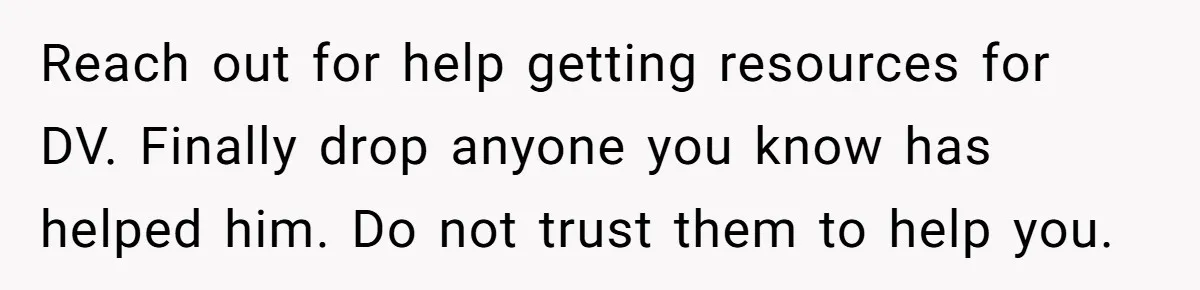 Reach out for help getting resources for DV. Finally drop anyone you know has helped him. Do not trust them to help you.