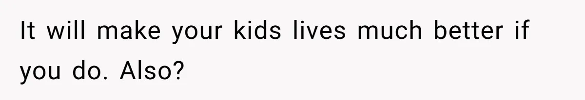 It will make your kids lives much better if you do. Also?