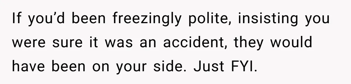 If you’d been freezingly polite, insisting you were sure it was an accident, they would have been on your side. Just FYI.