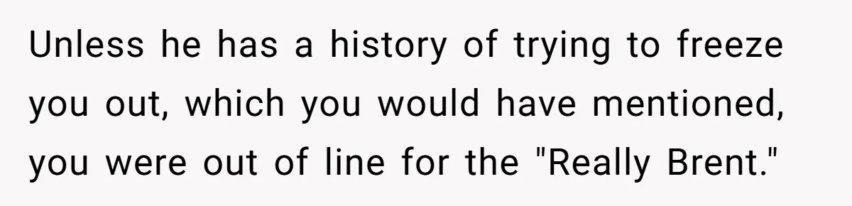 Unless he has a history of trying to freeze you out, which you would have mentioned, you were out of line for the "Really Brent."