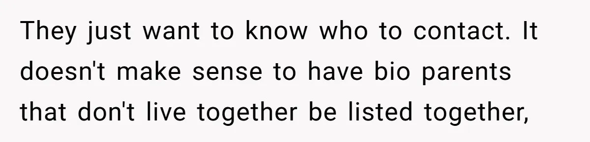 They just want to know who to contact. It doesn't make sense to have bio parents that don't live together be listed together,