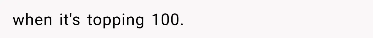 when it's topping 100.
