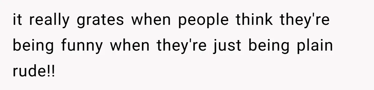 it really grates when people think they're being funny when they're just being plain rude!!