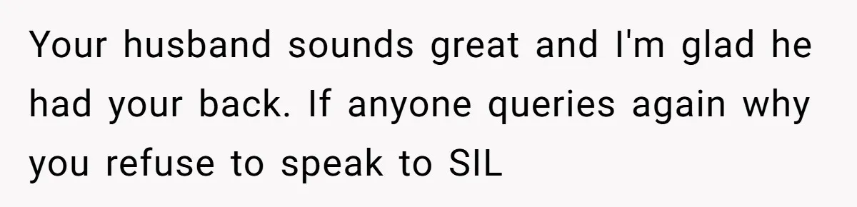 Your husband sounds great and I'm glad he had your back. If anyone queries again why you refuse to speak to SIL