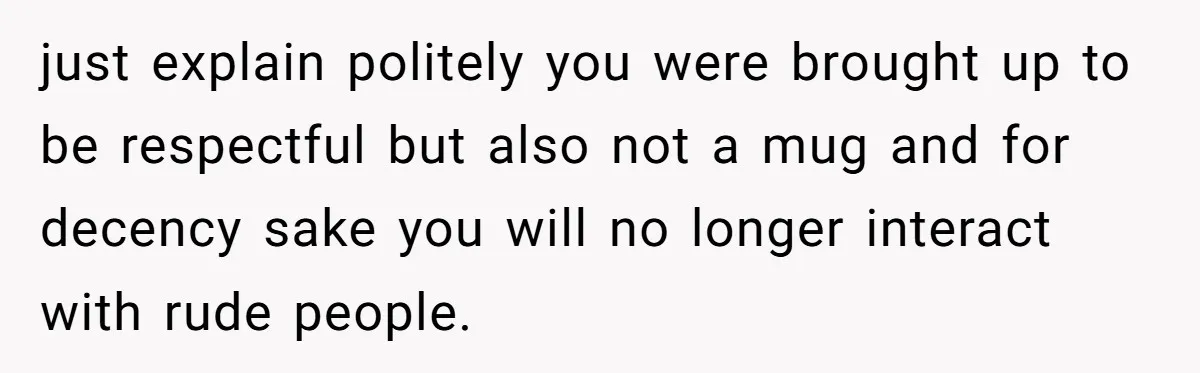 just explain politely you were brought up to be respectful but also not a mug and for decency sake you will no longer interact with rude people.