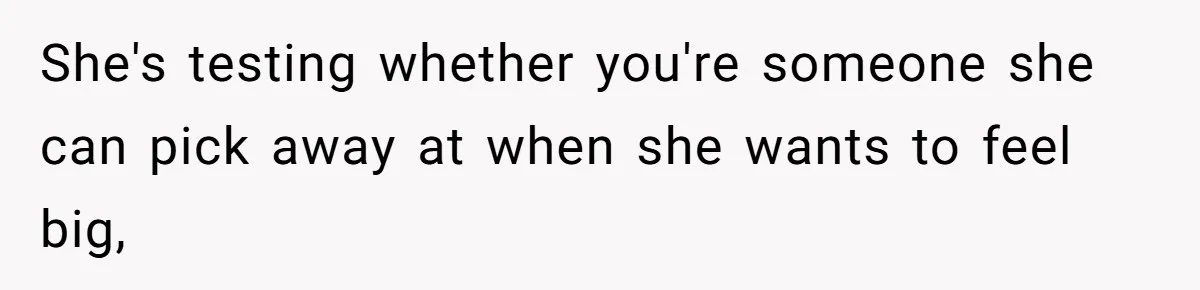 She's testing whether you're someone she can pick away at when she wants to feel big,