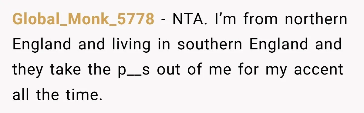 Global_Monk_5778 − NTA. I’m from northern England and living in southern England and they take the p__s out of me for my accent all the time.