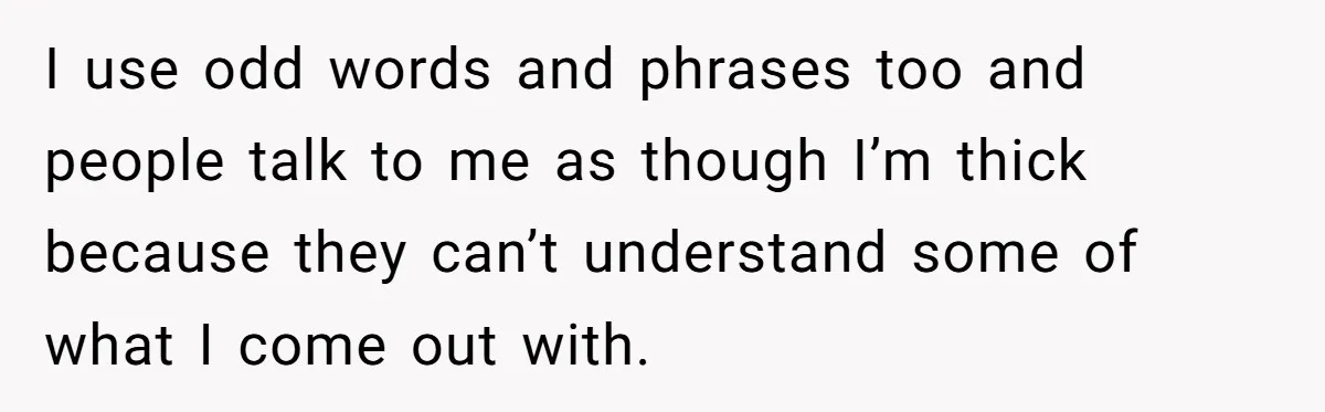I use odd words and phrases too and people talk to me as though I’m thick because they can’t understand some of what I come out with.