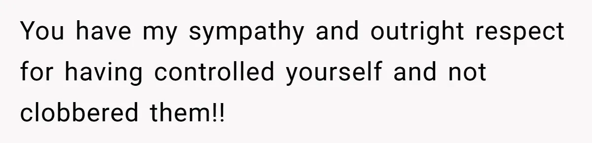 You have my sympathy and outright respect for having controlled yourself and not clobbered them!!