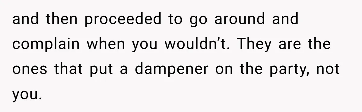and then proceeded to go around and complain when you wouldn’t. They are the ones that put a dampener on the party, not you.