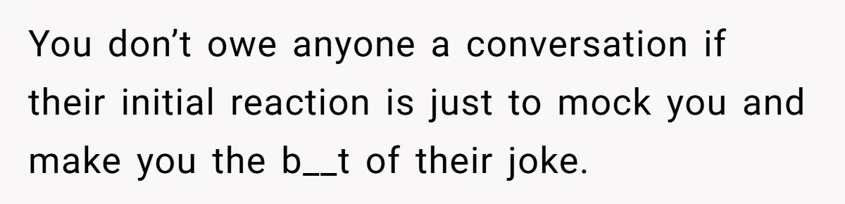 You don’t owe anyone a conversation if their initial reaction is just to mock you and make you the b__t of their joke.
