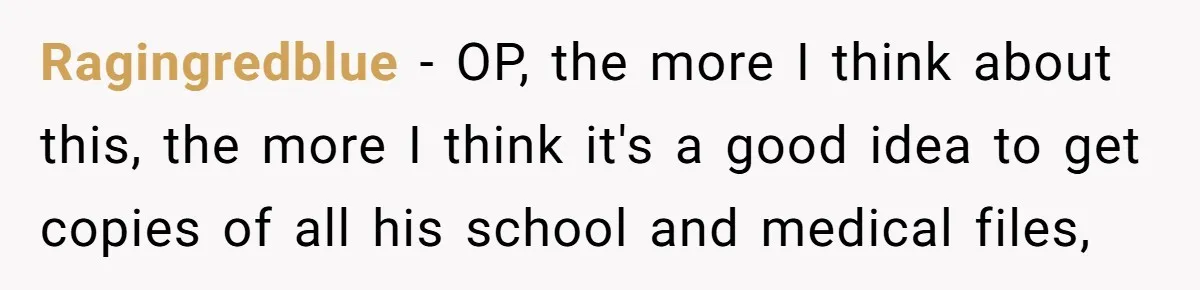 Ragingredblue − OP, the more I think about this, the more I think it's a good idea to get copies of all his school and medical files,