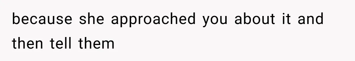because she approached you about it and then tell them