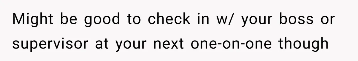 Might be good to check in w/ your boss or supervisor at your next one-on-one though