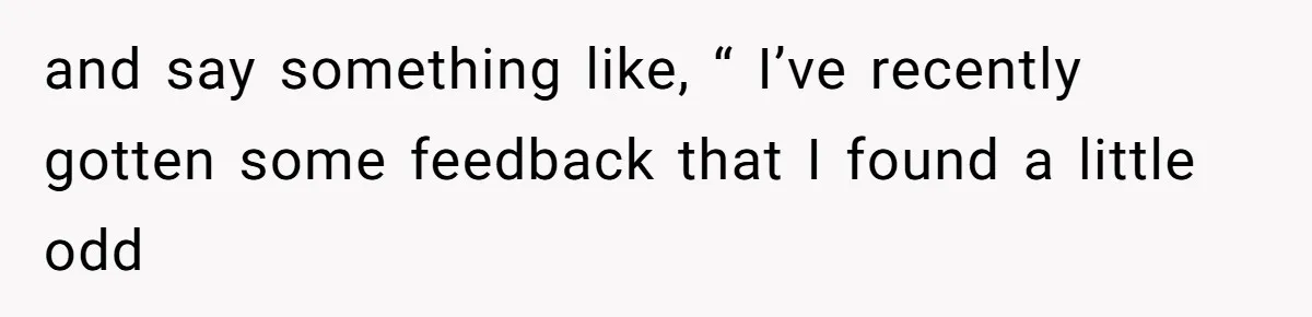 and say something like, “ I’ve recently gotten some feedback that I found a little odd