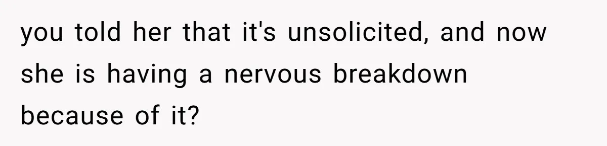 you told her that it's unsolicited, and now she is having a nervous breakdown because of it?