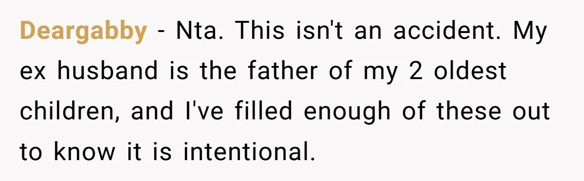 Deargabby − Nta. This isn't an accident. My ex husband is the father of my 2 oldest children, and I've filled enough of these out to know it is intentional.