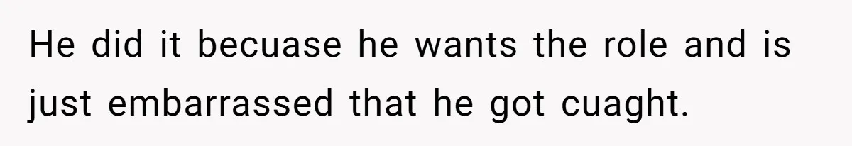 He did it becuase he wants the role and is just embarrassed that he got cuaght.
