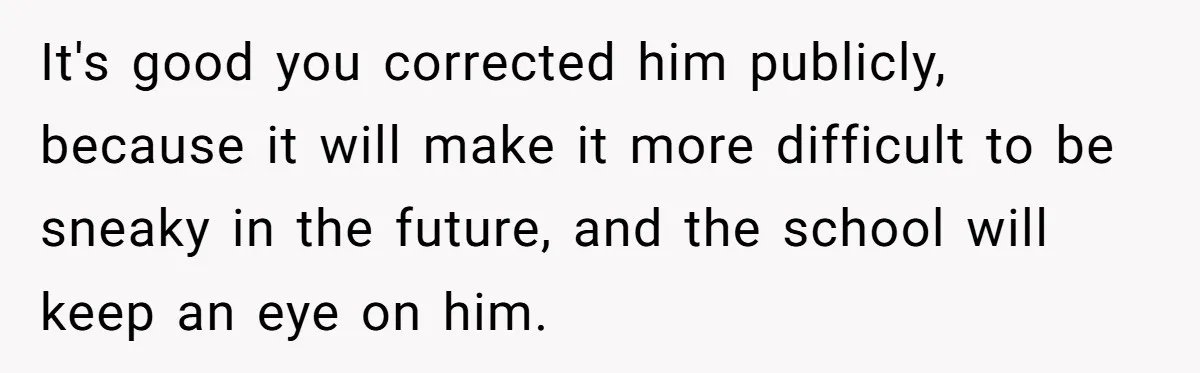 It's good you corrected him publicly, because it will make it more difficult to be sneaky in the future, and the school will keep an eye on him.