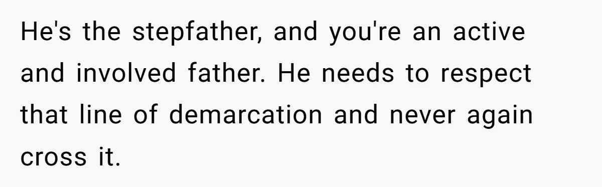 He's the stepfather, and you're an active and involved father. He needs to respect that line of demarcation and never again cross it.