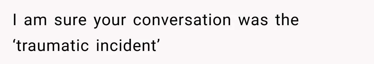 I am sure your conversation was the ‘traumatic incident’