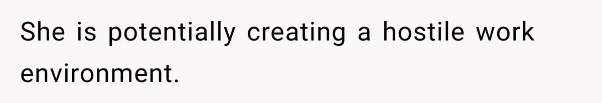 She is potentially creating a hostile work environment.