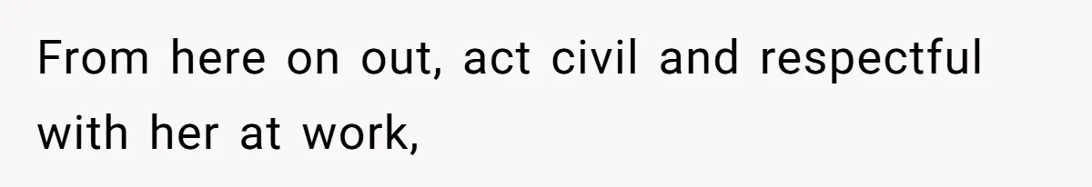 From here on out, act civil and respectful with her at work,
